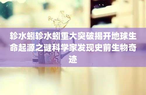 轸水蚓轸水蚓重大突破揭开地球生命起源之谜科学家发现史前生物奇迹