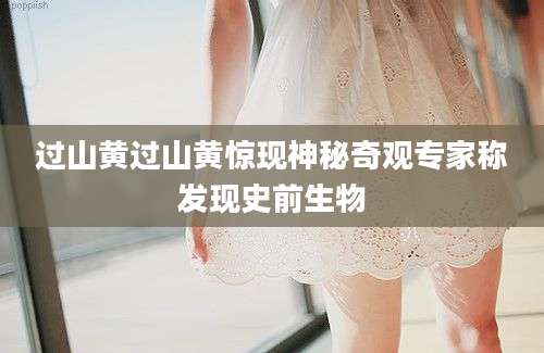 过山黄过山黄惊现神秘奇观专家称发现史前生物