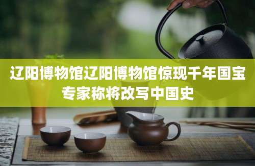 辽阳博物馆辽阳博物馆惊现千年国宝专家称将改写中国史
