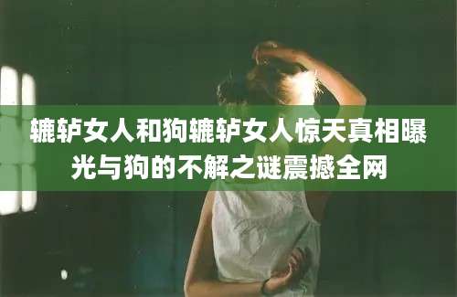 辘轳女人和狗辘轳女人惊天真相曝光与狗的不解之谜震撼全网