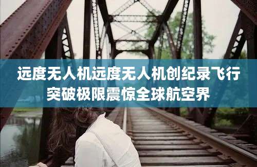 远度无人机远度无人机创纪录飞行突破极限震惊全球航空界