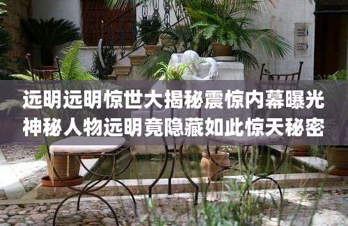 远明远明惊世大揭秘震惊内幕曝光神秘人物远明竟隐藏如此惊天秘密