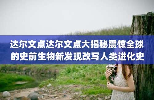 达尔文点达尔文点大揭秘震惊全球的史前生物新发现改写人类进化史