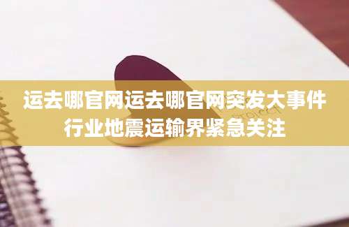 运去哪官网运去哪官网突发大事件行业地震运输界紧急关注