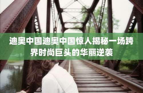 迪奥中国迪奥中国惊人揭秘一场跨界时尚巨头的华丽逆袭