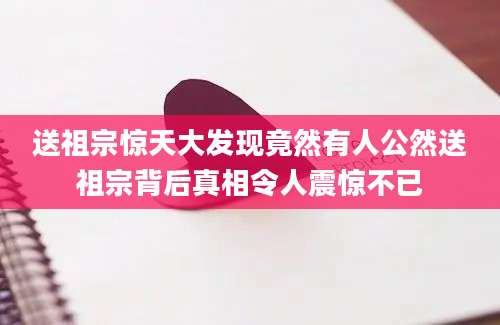 送祖宗惊天大发现竟然有人公然送祖宗背后真相令人震惊不已