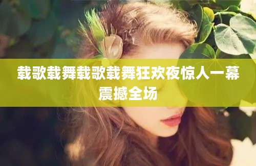 载歌载舞载歌载舞狂欢夜惊人一幕震撼全场