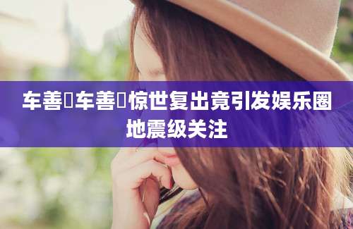 车善玗车善玗惊世复出竟引发娱乐圈地震级关注