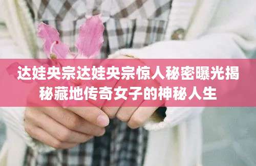 达娃央宗达娃央宗惊人秘密曝光揭秘藏地传奇女子的神秘人生