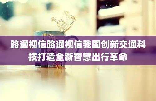 路通视信路通视信我国创新交通科技打造全新智慧出行革命