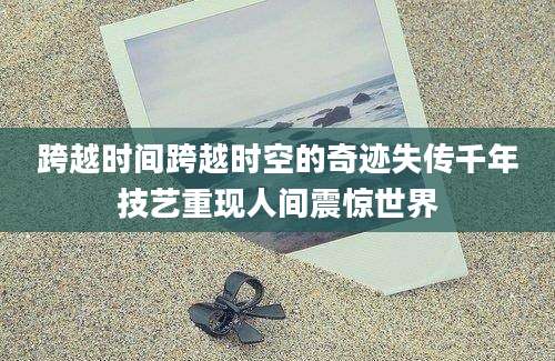 跨越时间跨越时空的奇迹失传千年技艺重现人间震惊世界