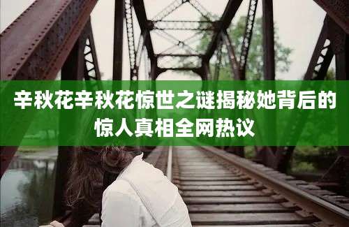 辛秋花辛秋花惊世之谜揭秘她背后的惊人真相全网热议
