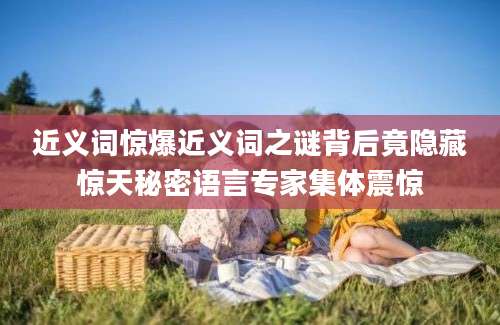 近义词惊爆近义词之谜背后竟隐藏惊天秘密语言专家集体震惊