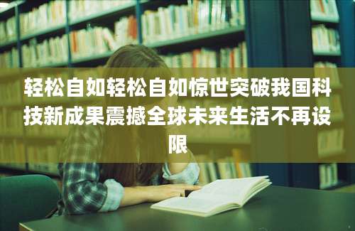 轻松自如轻松自如惊世突破我国科技新成果震撼全球未来生活不再设限