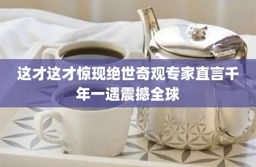 这才这才惊现绝世奇观专家直言千年一遇震撼全球