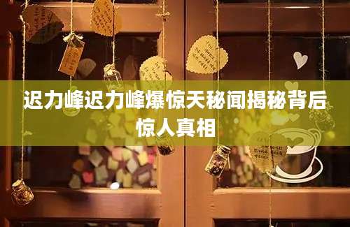 迟力峰迟力峰爆惊天秘闻揭秘背后惊人真相