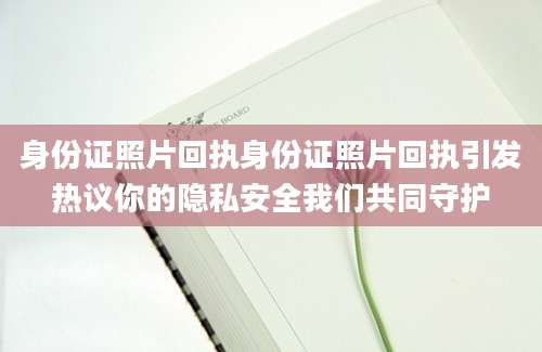 身份证照片回执身份证照片回执引发热议你的隐私安全我们共同守护