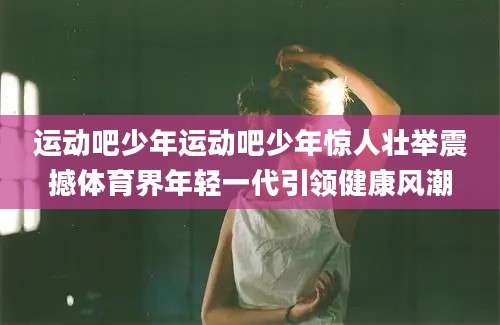 运动吧少年运动吧少年惊人壮举震撼体育界年轻一代引领健康风潮
