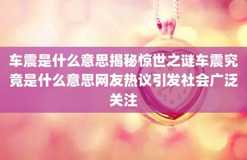车震是什么意思揭秘惊世之谜车震究竟是什么意思网友热议引发社会广泛关注