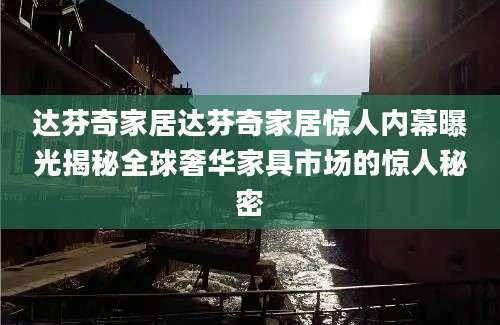 达芬奇家居达芬奇家居惊人内幕曝光揭秘全球奢华家具市场的惊人秘密