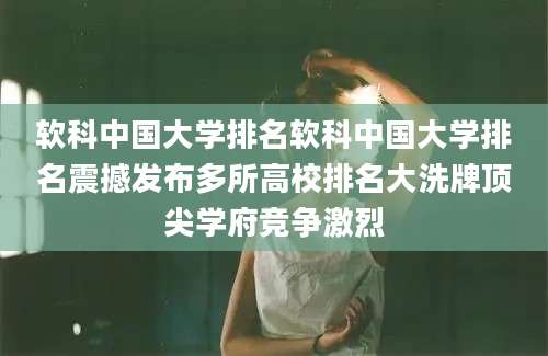 软科中国大学排名软科中国大学排名震撼发布多所高校排名大洗牌顶尖学府竞争激烈