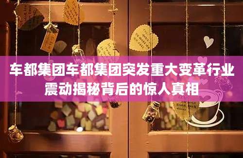 车都集团车都集团突发重大变革行业震动揭秘背后的惊人真相