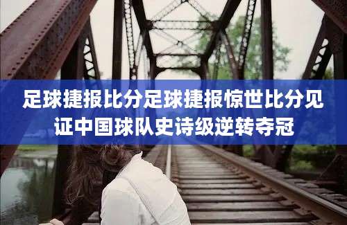 足球捷报比分足球捷报惊世比分见证中国球队史诗级逆转夺冠