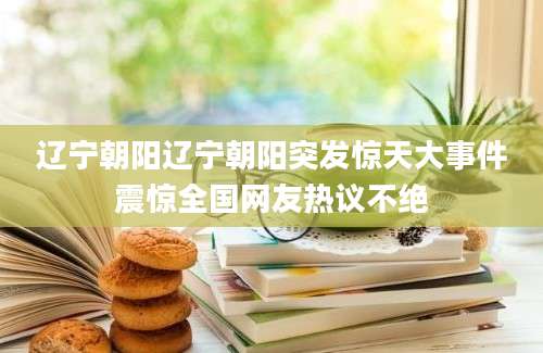 辽宁朝阳辽宁朝阳突发惊天大事件震惊全国网友热议不绝