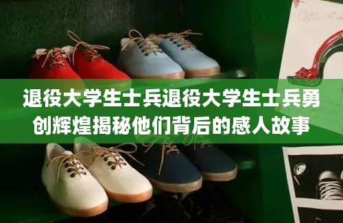 退役大学生士兵退役大学生士兵勇创辉煌揭秘他们背后的感人故事