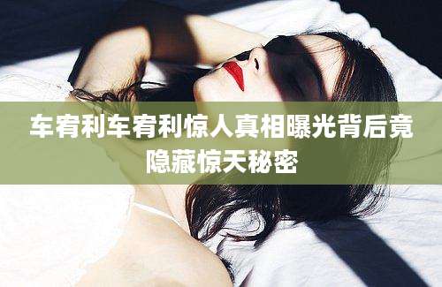 车宥利车宥利惊人真相曝光背后竟隐藏惊天秘密