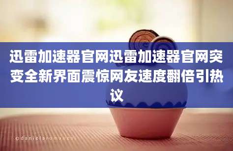 迅雷加速器官网迅雷加速器官网突变全新界面震惊网友速度翻倍引热议