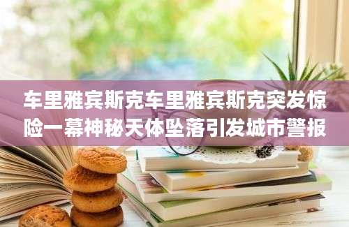 车里雅宾斯克车里雅宾斯克突发惊险一幕神秘天体坠落引发城市警报