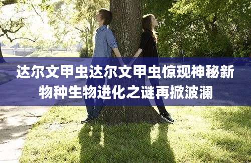 达尔文甲虫达尔文甲虫惊现神秘新物种生物进化之谜再掀波澜