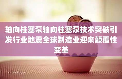 轴向柱塞泵轴向柱塞泵技术突破引发行业地震全球制造业迎来颠覆性变革