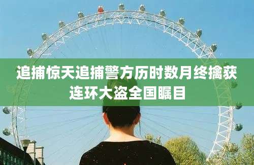 追捕惊天追捕警方历时数月终擒获连环大盗全国瞩目