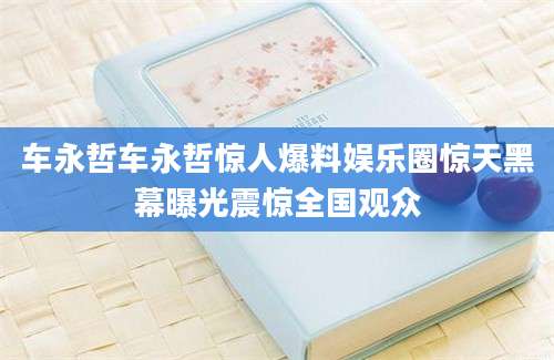 车永哲车永哲惊人爆料娱乐圈惊天黑幕曝光震惊全国观众