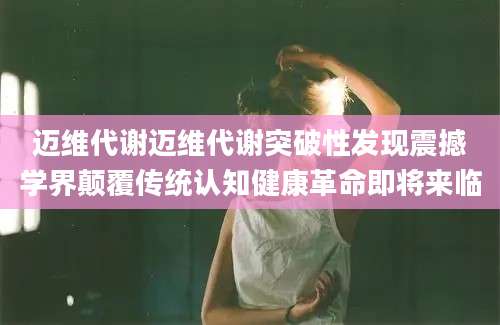 迈维代谢迈维代谢突破性发现震撼学界颠覆传统认知健康革命即将来临