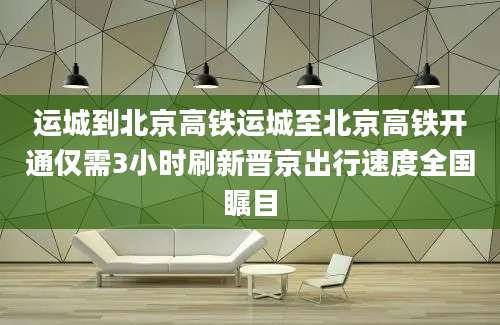 运城到北京高铁运城至北京高铁开通仅需3小时刷新晋京出行速度全国瞩目