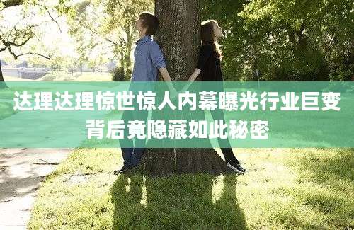 达理达理惊世惊人内幕曝光行业巨变背后竟隐藏如此秘密