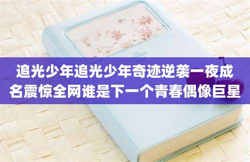 追光少年追光少年奇迹逆袭一夜成名震惊全网谁是下一个青春偶像巨星