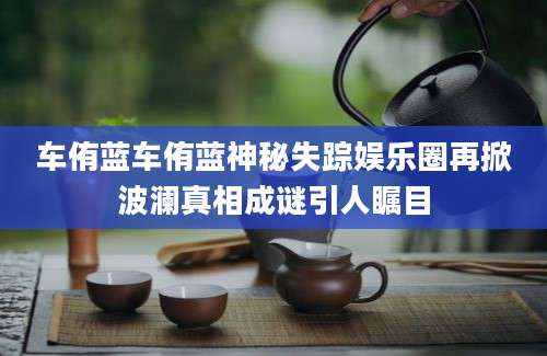 车侑蓝车侑蓝神秘失踪娱乐圈再掀波澜真相成谜引人瞩目