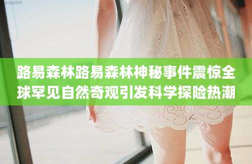 路易森林路易森林神秘事件震惊全球罕见自然奇观引发科学探险热潮