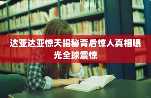 达亚达亚惊天揭秘背后惊人真相曝光全球震惊