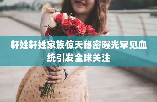 轩姓轩姓家族惊天秘密曝光罕见血统引发全球关注