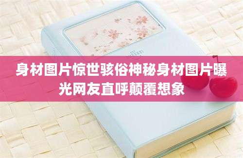 身材图片惊世骇俗神秘身材图片曝光网友直呼颠覆想象
