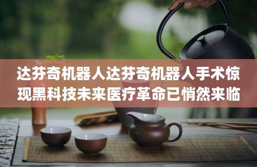 达芬奇机器人达芬奇机器人手术惊现黑科技未来医疗革命已悄然来临