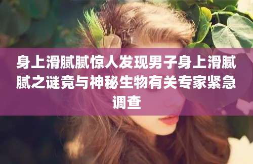 身上滑腻腻惊人发现男子身上滑腻腻之谜竟与神秘生物有关专家紧急调查