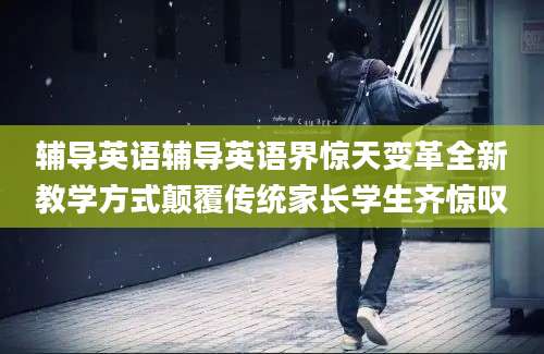 辅导英语辅导英语界惊天变革全新教学方式颠覆传统家长学生齐惊叹