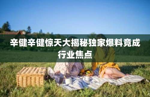 辛健辛健惊天大揭秘独家爆料竟成行业焦点