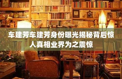 车建芳车建芳身份曝光揭秘背后惊人真相业界为之震惊